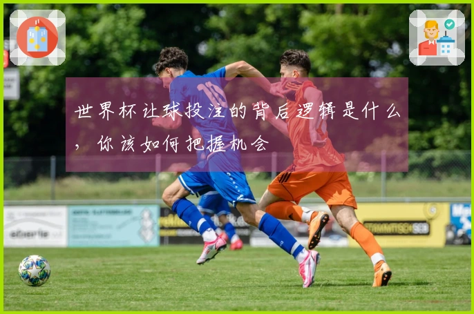 世界杯让球投注的背后逻辑是什么，你该如何把握机会